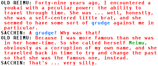 OLD REIMU: Forty-nine years ago, I encountered a youkai with a peculiar power: the ability to travel through time. She was ... well, honestly, she was a self-centered little brat, and she seemed to have some sort of grudge against me in particular.
SACCHIN: A grudge? Why was that?
OLD REIMU: Because I was more famous than she was in her home-time. So she called herself Meimu, obviously as a corruption of my own name, and she travelled back in time to try and change the past so that she was the famous one, instead.
SACCHIN: That's ... very silly.