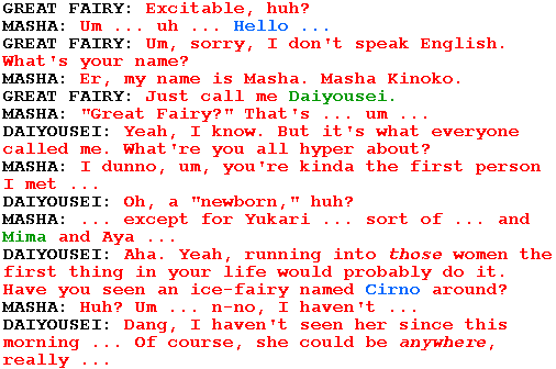 GREAT FAIRY: Excitable, huh?

MASHA: Um ... uh ... Hello ...

GREAT FAIRY: Um, sorry, I don't speak English. What's your name?

MASHA: Er, my name is Masha. Masha Kinoko.

GREAT FAIRY: Just call me Daiyousei.

MASHA: "Great Fairy?" That's ... um ...

DAIYOUSEI: Yeah, I know. But it's what everyone called me. What're you all hyper about?

MASHA: I dunno, um, you're kinda the first person I met ...

DAIYOUSEI: Oh, a "newborn," huh?

MASHA: ... except for Yukari ... sort of ... and Mima and Aya ...

DAIYOUSEI: Aha. Yeah, running into those women the first thing in your life would probably do it. Have you seen an ice-fairy named Cirno around?

MASHA: Huh? Um ... n-no, I haven't ...

DAIYOUSEI: Dang, I haven't seen her since this morning ... Of course, she could be anywhere, really ...