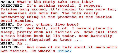 MASHA: What's the Misty Lake area like?

DAIYOUSEI: It's nothing special, I suppose. Fairies hang around; it's harder to see very far, so ambushes are more fun. The only really noteworthy thing is the presence of the Scarlet Devil Mansion.

MASHA: Do you, y'know, live here?

DAIYOUSEI: Me? Well, sort of. I have a place to sleep; pretty much all fairies do. Some just find a nice hidden bush to lie under, some basically have houses disguised as trees ...

MASHA: Ah ...

DAIYOUSEI: And none of us talk about it much with non-fairies. So where's Cirno?