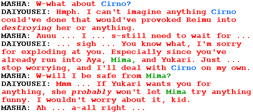 MASHA: W-what about Cirno?

DAIYOUSEI: Hmph. I can't imagine anything Cirno could've done that would've provoked Reimu into destroying her or anything.

MASHA: Auuu ... I ... s-still need to wait for ...

DAIYOUSEI: ... sigh ... You know what, I'm sorry for exploding at you. Especially since you've already run into Aya, Mima, and Yukari. Just ... stop worrying, and I'll deal with Cirno on my own.

MASHA: W-will I be safe from Mima?

DAIYOUSEI: Mmm ... If Yukari wants you for anything, she probably won't let Mima try anything funny. I wouldn't worry about it, kid.

MASHA: Ah ... a-all right ...
