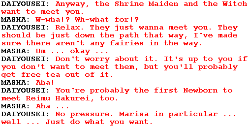 DAIYOUSEI: Anyway, the Shrine Maiden and the Witch want to meet you.

MASHA: W-wha!? Wh-what for!?

DAIYOUSEI: Relax. They just wanna meet you. They should be just down the path that way, I've made sure there aren't any fairies in the way.

MASHA: Um ... okay ...

DAIYOUSEI: Don't worry about it. It's up to you if you don't want to meet them, but you'll probably get free tea out of it.

MASHA: Aha!

DAIYOUSEI: You're probably the first Newborn to meet Reimu Hakurei, too.

MASHA: Aha ...

DAIYOUSEI: No pressure. Marisa in particular ... well ... Just do what you want.