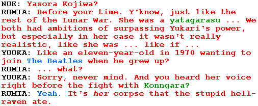 NUE: Yasora Kojiwa?

RUMIA: Before your time. Y'know, just like the rest of the Lunar War. She was a yatagarasu ... We both had ambitions of surpassing Yukari's power, but especially in her case it wasn't really realistic, like she was ... like if ...

YUUKA: Like an eleven-year-old in 1970 wanting to join The Beatles when he grew up?

RUMIA: ... what?

YUUKA: Sorry, never mind. And you heard her voice right before the fight with Konngara?

RUMIA: Yeah. It's her corpse that the stupid hell-raven ate.
