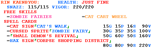 RIN KAENBYOU:      HEALTH: JUST FINE

  SNAZZ: 115/115 VIGOR: 220/220

 FREE SKILLS

  =ZOMBIE FAIRIES          =CAT CART WHEEL

 SPELL CARDS

  =CAT SIGN&#x300c;CAT'S WALK&#x300d;           15G 15P 16S  90V

  =CURSED SPRITE&#x300c;ZOMBIE FAIRY&#x300d;    30G 35P 35S 100V

  =&#x300c;SMALL DEMON'S REVIVAL&#x300d;        50G 60P 50S 160V

  =HAX SIGN&#x300c;CORPSE SHOPPING DISTRICT&#x300d;

                                  80G 80P 90S 220V
