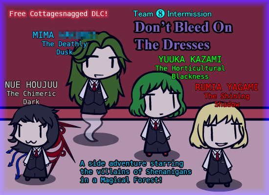 0824.gif: Free Cottagesnagged DLC!
Team ❽ Intermission

Don't Bleed On
The Dresses

MIMA *******
The Deathly Dusk
YUUKA KAZAMI
The Horticultural Blackness
NUE HOUJUU
The Chimeric Dark
RUMIA YAGAMI
The Shining Shadow

A side adventure starring
the villains of Shenanigans
in a Magical Forest!