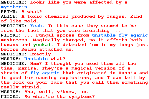 MEDICINE: Looks like you were affected by a mycotoxin.

REIMU: A what?

ALICE: A toxic chemical produced by fungus. Kind of like mold.

MEDICINE: Yeah. In this case they seemed to be from the fact that you were breathing ...

NITORI: ... Fungal spores from unstable fly agaric mushrooms. Magically-charged, so it affects both humans and youkai. I detected 'em in my lungs just before Reimu attacked me.

MEDICINE: Exactly.

MARISA: Unstable what?

MEDICINE: Hmm? I thought you used them all the time, Marisa. They're a magical version of a strain of fly agaric that originated in Russia and is good for causing explosions, and I can tell by the look on your face that you call them something really stupid.

MARISA: Aha, well, y'know, um.

NITORI: So what're the symptoms?