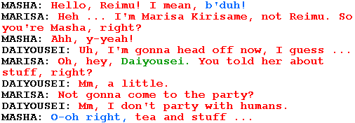 MASHA: Hello, Reimu! I mean, b'duh!

MARISA: Heh ... I'm Marisa Kirisame, not Reimu. So you're Masha, right?

MASHA: Ahh, y-yeah!

DAIYOUSEI: Uh, I'm gonna head off now, I guess ...

MARISA: Oh, hey, Daiyousei. You told her about stuff, right?

DAIYOUSEI: Mm, a little.

MARISA: Not gonna come to the party?

DAIYOUSEI: Mm, I don't party with humans.

MASHA: O-oh right, tea and stuff ...