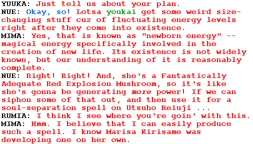 YUUKA: Just tell us about your plan.

NUE: Okay, so! Lotsa youkai get some weird size-changing stuff cuz of fluctuating energy levels right after they come into existence.

MIMA: Yes, that is known as "newborn energy" -- magical energy specifically involved in the creation of new life. Its existence is not widely known, but our understanding of it is reasonably complete.

NUE: Right! Right! And, she's a Fantastically Adequate Red Explosion Mushroom, so it's like she's gonna be generating more power! If we can siphon some of that out, and then use it for a soul-separation spell on Utsuho Reiuji ...

RUMIA: I think I see where you're goin' with this.

MIMA: Hmm. I believe that I can easily produce such a spell. I know Marisa Kirisame was developing one on her own.