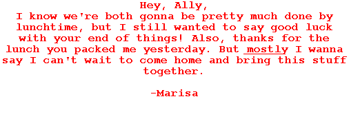 Hey, Ally,

I know we're both gonna be pretty much done by lunchtime, but I still wanted to say good luck with your end of things! Also, thanks for the lunch you packed me yesterday. But mostly I wanna say I can't wait to come home and bring this stuff together.



-Marisa




