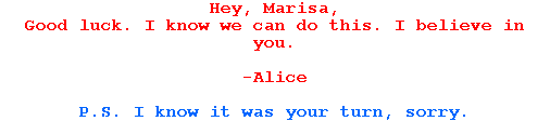 Hey, Marisa,

Good luck. I know we can do this. I believe in you.



-Alice



P.S. I know it was your turn, sorry.